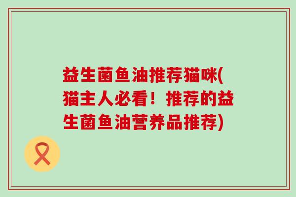 益生菌鱼油推荐猫咪(猫主人必看！推荐的益生菌鱼油营养品推荐)