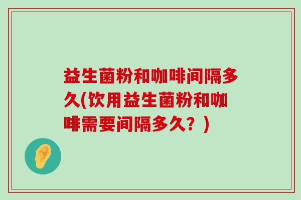 益生菌粉和咖啡间隔多久(饮用益生菌粉和咖啡需要间隔多久?) 益生菌粉和咖啡间隔多久(饮用益生菌粉和咖啡需要间隔多久?)