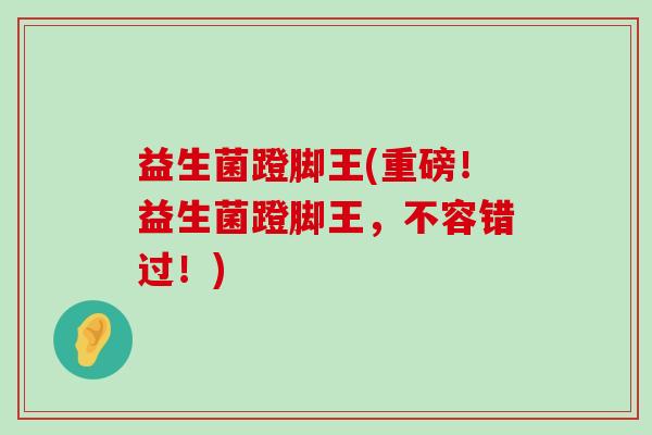 益生菌蹬脚王(重磅！益生菌蹬脚王，不容错过！)