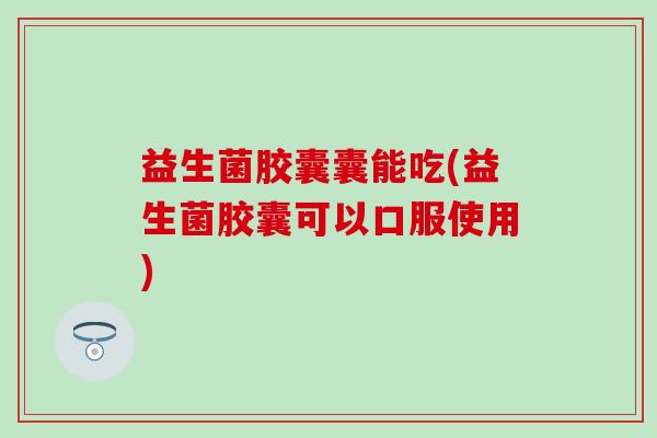 益生菌胶囊囊能吃(益生菌胶囊可以口服使用)