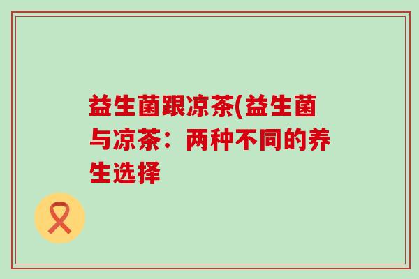 益生菌跟凉茶(益生菌与凉茶:两种不同的养生选择 益生菌跟凉茶(益生菌与凉茶:两种不同的养生选择