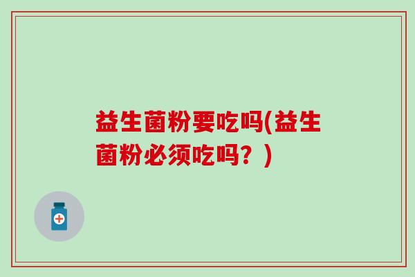 益生菌粉要吃吗(益生菌粉必须吃吗？)