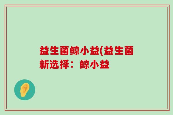 益生菌鲸小益(益生菌新选择:鲸小益 益生菌鲸小益(益生菌新选择:鲸小益