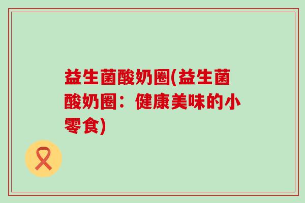 益生菌酸奶圈(益生菌酸奶圈：健康美味的小零食)