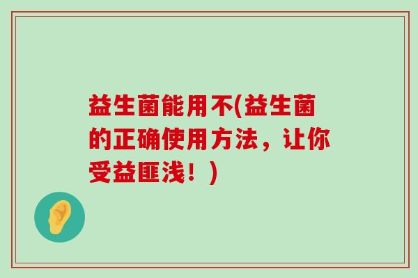 益生菌能用不(益生菌的正确使用方法，让你受益匪浅！)