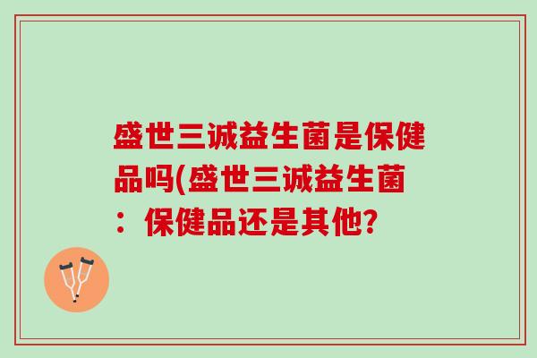 盛世三诚益生菌是保健品吗(盛世三诚益生菌：保健品还是其他？
