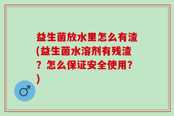 益生菌放水里怎么有渣(益生菌水溶剂有残渣？怎么保证安全使用？)