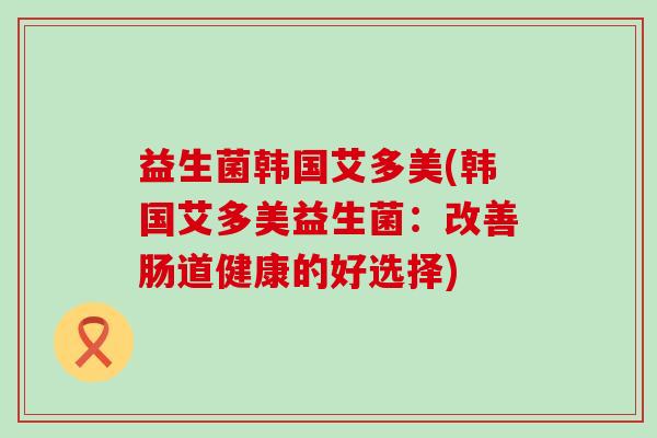 益生菌韩国艾多美(韩国艾多美益生菌:改善肠道健康的好选择) 益生菌韩国艾多美(韩国艾多美益生菌:改善肠道健康的好选择)
