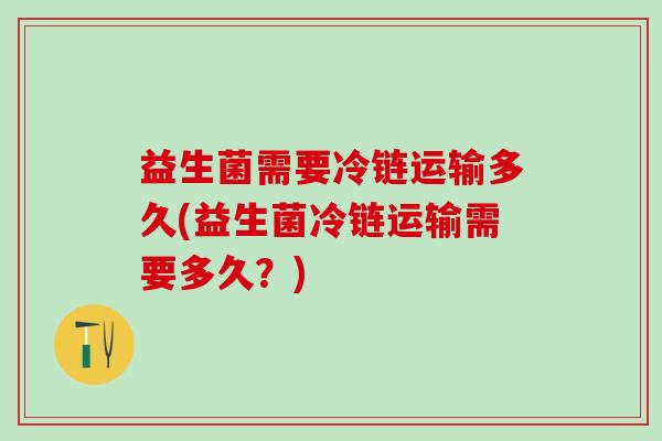 益生菌需要冷链运输多久(益生菌冷链运输需要多久？)