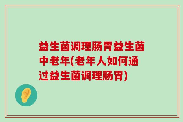 益生菌调理肠胃益生菌中老年(老年人如何通过益生菌调理肠胃)