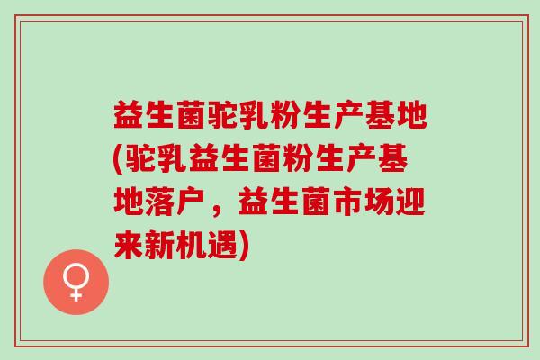 益生菌驼乳粉生产基地(驼乳益生菌粉生产基地落户，益生菌市场迎来新机遇)