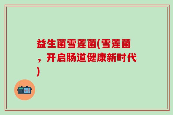 益生菌雪莲菌(雪莲菌，开启肠道健康新时代)