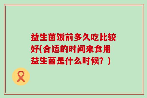 益生菌饭前多久吃比较好(合适的时间来食用益生菌是什么时候?) 益生菌饭前多久吃比较好(合适的时间来食用益生菌是什么时候?)