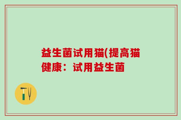 益生菌试用猫(提高猫健康:试用益生菌 益生菌试用猫(提高猫健康:试用益生菌