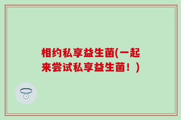相约私享益生菌(一起来尝试私享益生菌！)