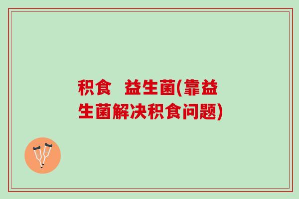 积食  益生菌(靠益生菌解决积食问题)