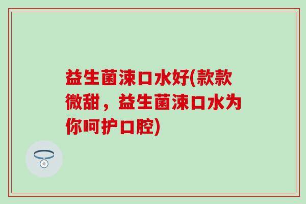 益生菌涑口水好(款款微甜，益生菌涑口水为你呵护口腔)