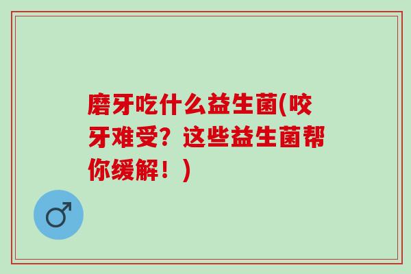 磨牙吃什么益生菌(咬牙难受？这些益生菌帮你缓解！)