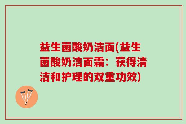 益生菌酸奶洁面(益生菌酸奶洁面霜：获得清洁和护理的双重功效)