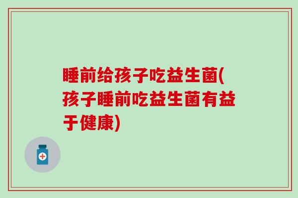 睡前给孩子吃益生菌(孩子睡前吃益生菌有益于健康)