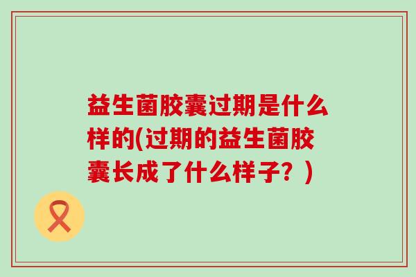 益生菌胶囊过期是什么样的(过期的益生菌胶囊长成了什么样子?) 益生菌胶囊过期是什么样的(过期的益生菌胶囊长成了什么样子?)