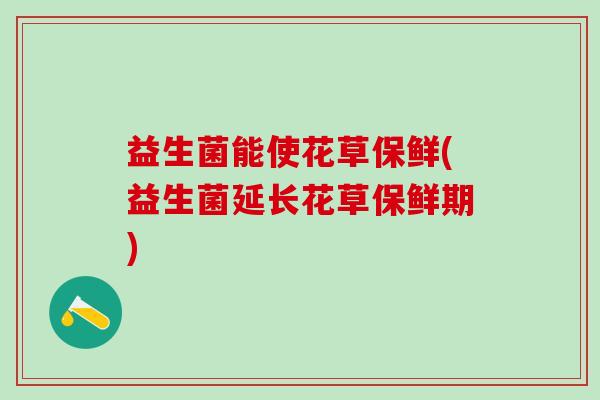 益生菌能使花草保鲜(益生菌延长花草保鲜期)