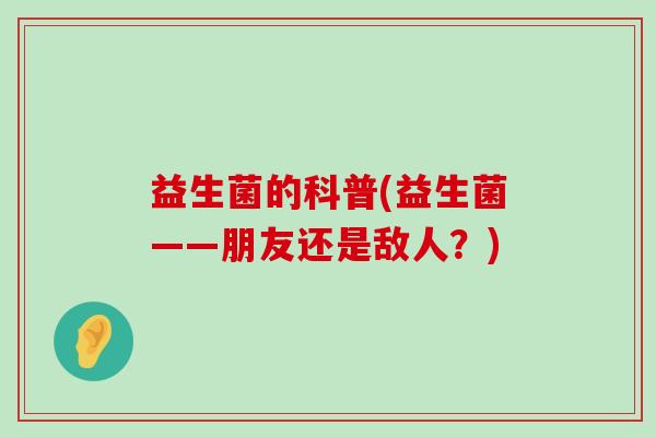 益生菌的科普(益生菌——朋友还是敌人?) 益生菌的科普(益生菌——朋友还是敌人?)