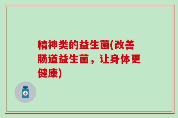 精神类的益生菌(改善肠道益生菌,让身体更健康) 精神类的益生菌(改善肠道益生菌,让身体更健康)