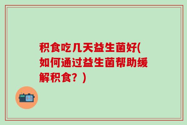 积食吃几天益生菌好(如何通过益生菌帮助缓解积食？)