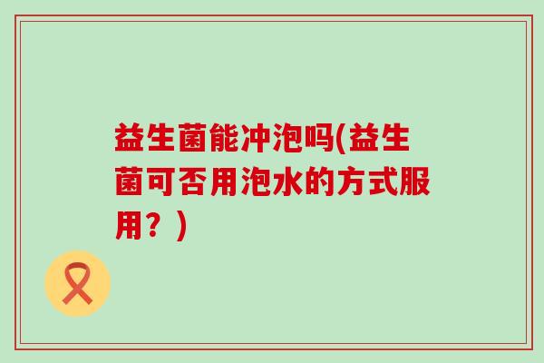 益生菌能冲泡吗(益生菌可否用泡水的方式服用？)