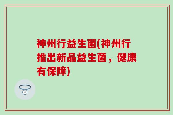 神州行益生菌(神州行推出新品益生菌，健康有保障)