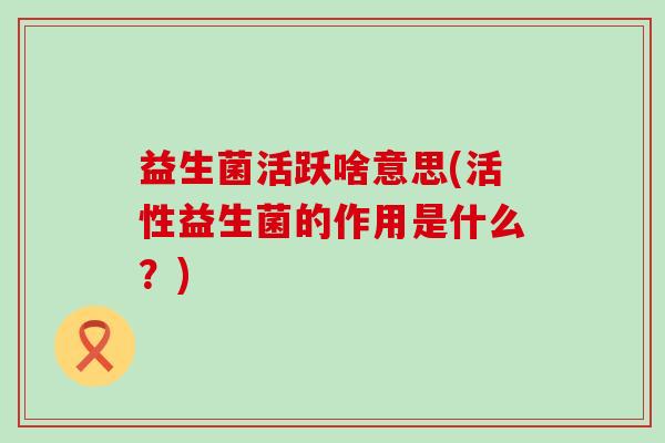 益生菌活跃啥意思(活性益生菌的作用是什么?) 益生菌活跃啥意思(活性益生菌的作用是什么?)