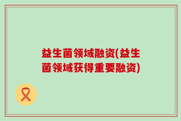 益生菌领域融资(益生菌领域获得重要融资)