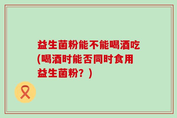 益生菌粉能不能喝酒吃(喝酒时能否同时食用益生菌粉？)
