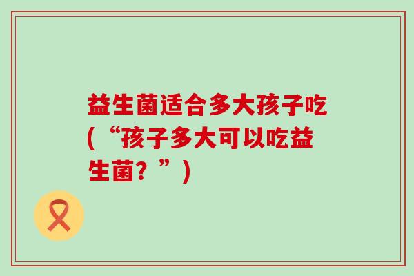 益生菌适合多大孩子吃(“孩子多大可以吃益生菌？”)
