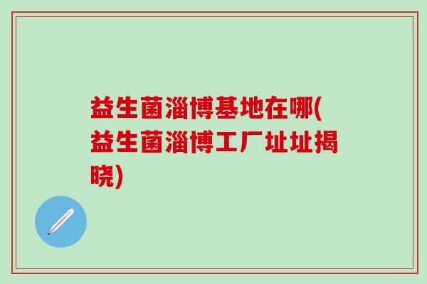 益生菌淄博基地在哪(益生菌淄博工厂址址揭晓)