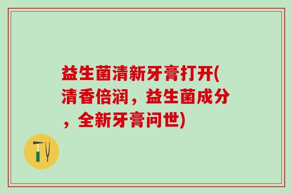 益生菌清新牙膏打开(清香倍润，益生菌成分，全新牙膏问世)