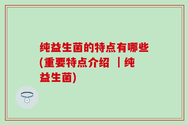 纯益生菌的特点有哪些(重要特点介绍 ｜纯益生菌)