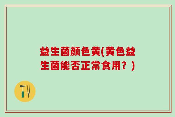 益生菌颜色黄(黄色益生菌能否正常食用?) 益生菌颜色黄(黄色益生菌能否正常食用?)