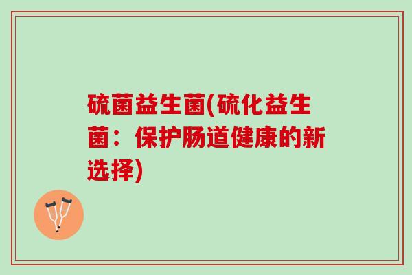 硫菌益生菌(硫化益生菌：保护肠道健康的新选择)
