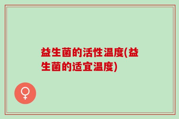 益生菌的活性温度(益生菌的适宜温度) 益生菌的活性温度(益生菌的适宜温度)