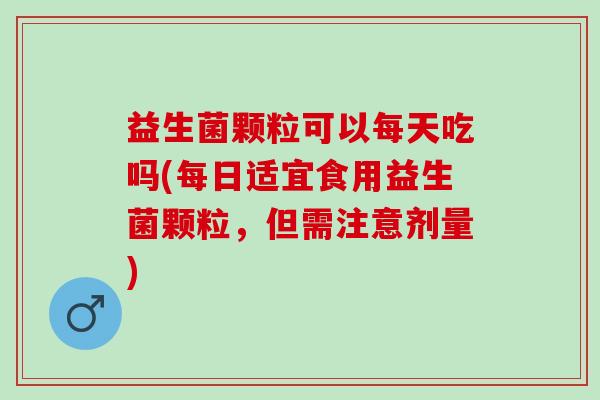 益生菌颗粒可以每天吃吗(每日适宜食用益生菌颗粒，但需注意剂量)