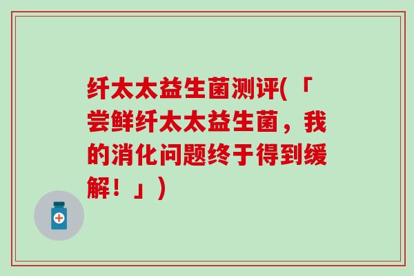 纤太太益生菌测评(「尝鲜纤太太益生菌，我的消化问题终于得到缓解！」)