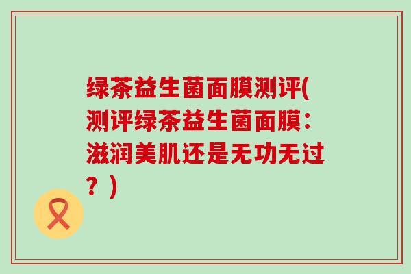 绿茶益生菌面膜测评(测评绿茶益生菌面膜:滋润美肌还是无功无过?) 绿茶益生菌面膜测评(测评绿茶益生菌面膜:滋润美肌还是无功无过?)