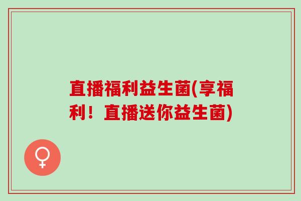 直播福利益生菌(享福利！直播送你益生菌)