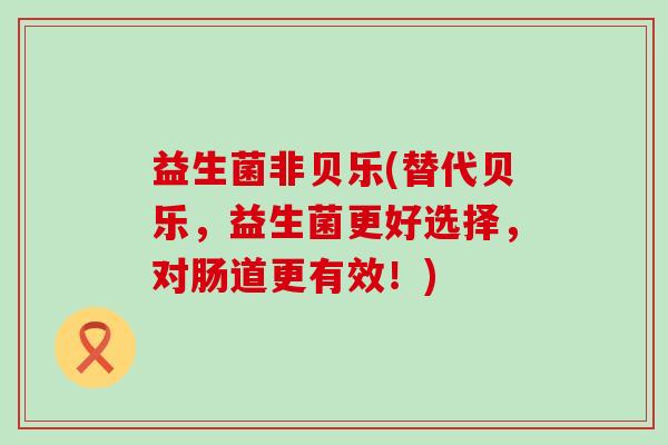 益生菌非贝乐(替代贝乐，益生菌更好选择，对肠道更有效！)