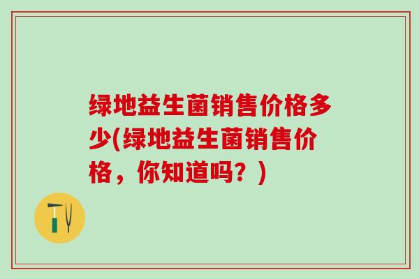 绿地益生菌销售价格多少(绿地益生菌销售价格，你知道吗？)