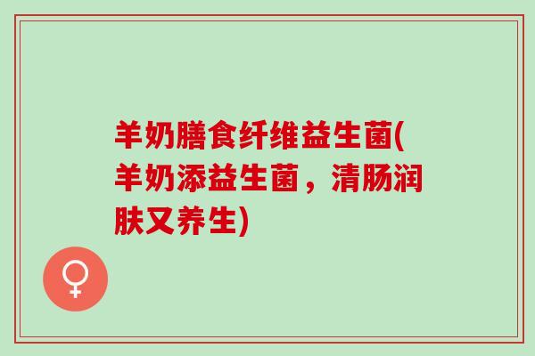 羊奶膳食纤维益生菌(羊奶添益生菌，清肠润肤又养生)