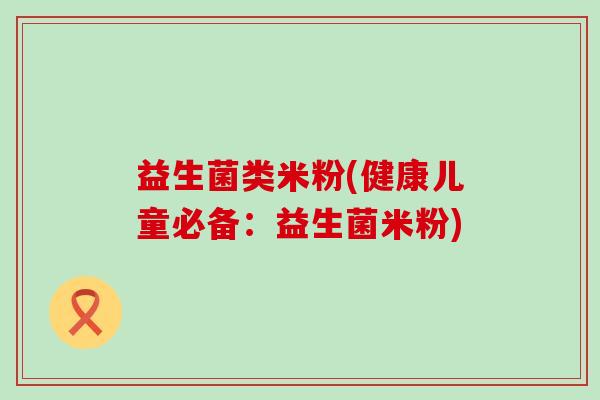 益生菌类米粉(健康儿童必备：益生菌米粉)