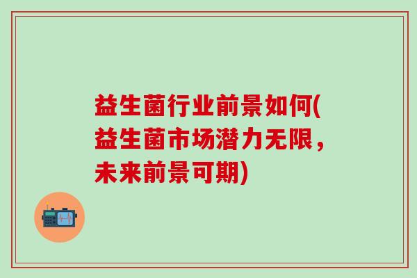 益生菌行业前景如何(益生菌市场潜力无限，未来前景可期)